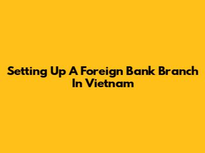 Setting Up A Foreign Bank Branch In Vietnam