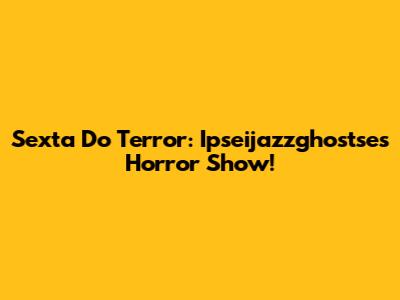 Sexta Do Terror: Ipseijazzghostse's Horror Show!
