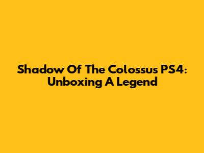 Shadow Of The Colossus PS4: Unboxing A Legend