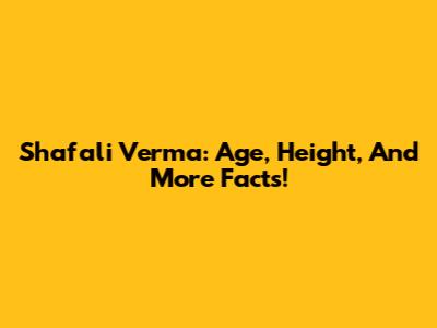 Shafali Verma: Age, Height, And More Facts!