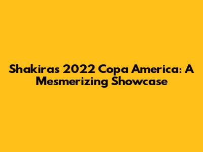 Shakira's 2022 Copa America: A Mesmerizing Showcase