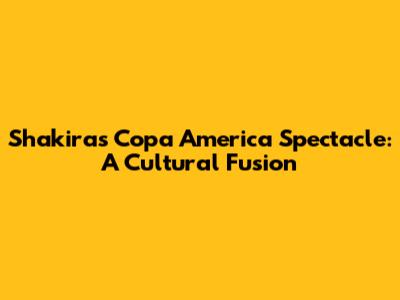 Shakira's Copa America Spectacle: A Cultural Fusion