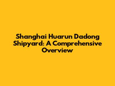 Shanghai Huarun Dadong Shipyard: A Comprehensive Overview