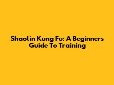 Shaolin Kung Fu: A Beginner's Guide To Training