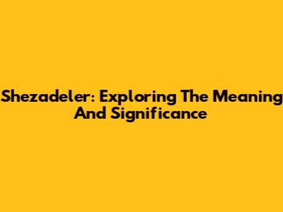 Shezadeler: Exploring The Meaning And Significance