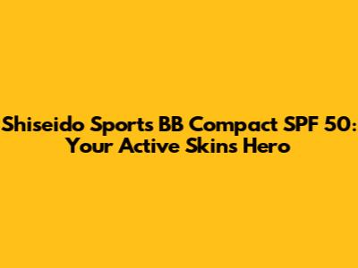 Shiseido Sports BB Compact SPF 50: Your Active Skin's Hero