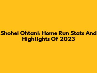 Shohei Ohtani: Home Run Stats And Highlights Of 2023