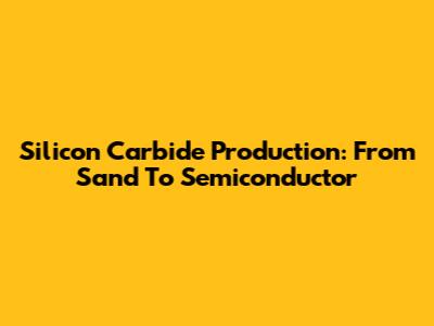 Silicon Carbide Production: From Sand To Semiconductor