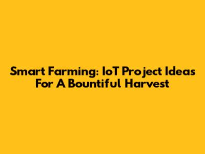 Smart Farming: IoT Project Ideas For A Bountiful Harvest