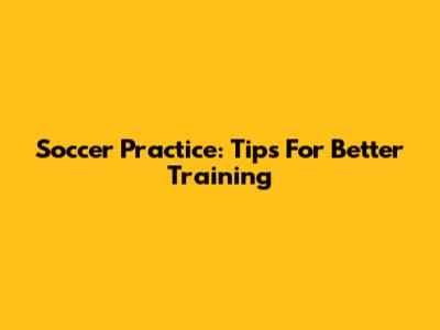 Soccer Practice: Tips For Better Training