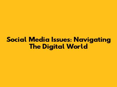 Social Media Issues: Navigating The Digital World