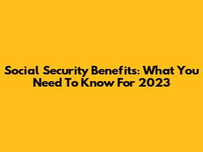 Social Security Benefits: What You Need To Know For 2023