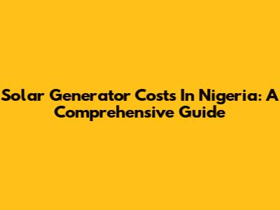 Solar Generator Costs In Nigeria: A Comprehensive Guide