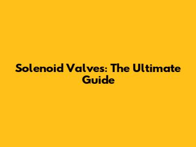 Solenoid Valves: The Ultimate Guide