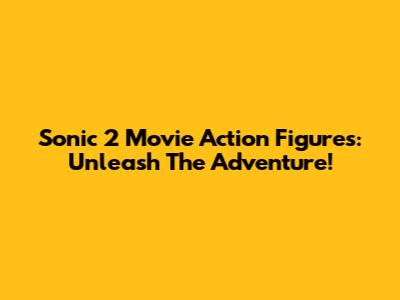 Sonic 2 Movie Action Figures: Unleash The Adventure!