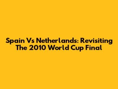 Spain Vs Netherlands: Revisiting The 2010 World Cup Final