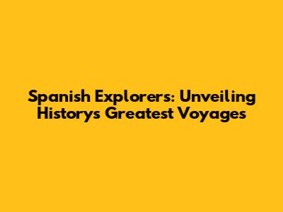 Spanish Explorers: Unveiling History's Greatest Voyages