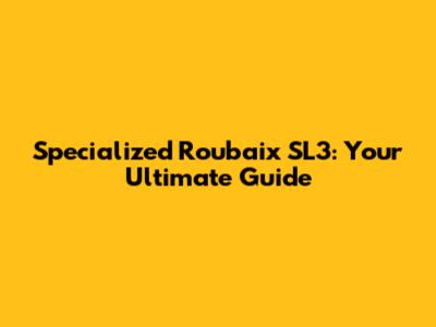 Specialized Roubaix SL3: Your Ultimate Guide