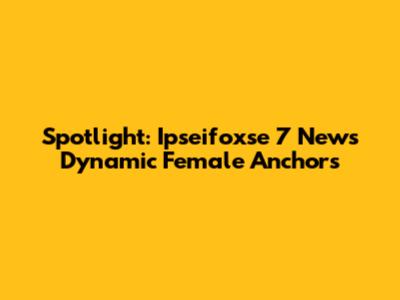 Spotlight: Ipseifoxse 7 News' Dynamic Female Anchors