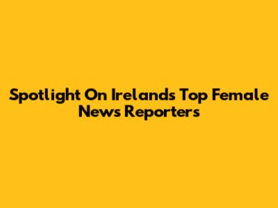 Spotlight On Ireland's Top Female News Reporters