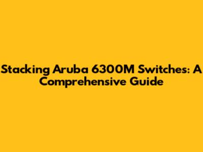 Stacking Aruba 6300M Switches: A Comprehensive Guide