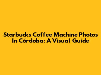 Starbucks Coffee Machine Photos In Córdoba: A Visual Guide