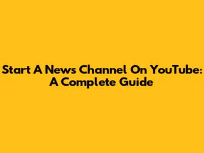 Start A News Channel On YouTube: A Complete Guide
