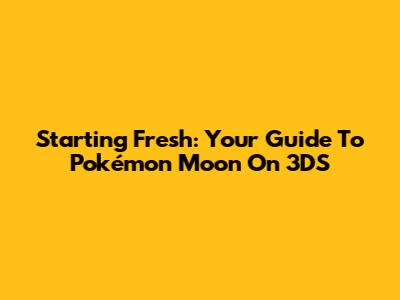 Starting Fresh: Your Guide To Pokémon Moon On 3DS