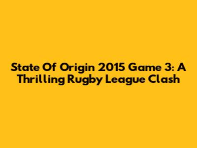 State Of Origin 2015 Game 3: A Thrilling Rugby League Clash