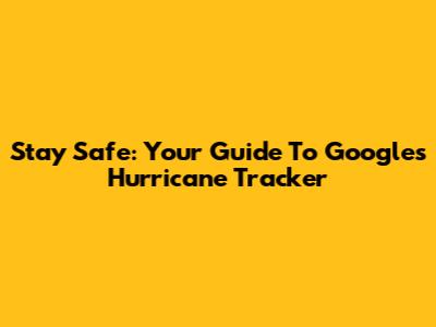Stay Safe: Your Guide To Google's Hurricane Tracker