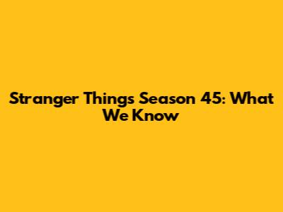 Stranger Things Season 45: What We Know