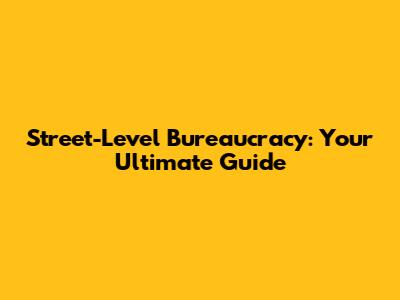 Street-Level Bureaucracy: Your Ultimate Guide