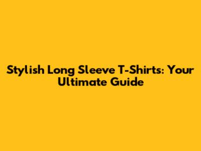 Stylish Long Sleeve T-Shirts: Your Ultimate Guide