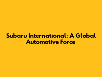 Subaru International: A Global Automotive Force