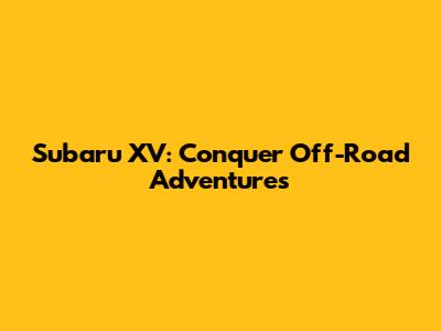 Subaru XV: Conquer Off-Road Adventures