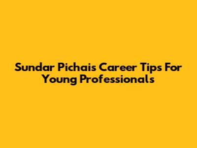 Sundar Pichai's Career Tips For Young Professionals