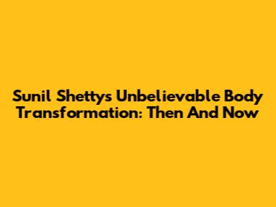 Sunil Shetty's Unbelievable Body Transformation: Then And Now