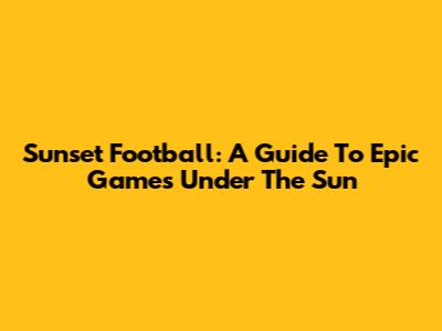 Sunset Football: A Guide To Epic Games Under The Sun