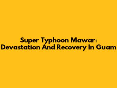 Super Typhoon Mawar: Devastation And Recovery In Guam