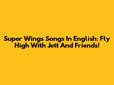 Super Wings Songs In English: Fly High With Jett And Friends!