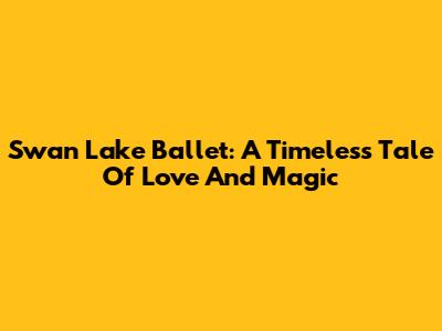 Swan Lake Ballet: A Timeless Tale Of Love And Magic