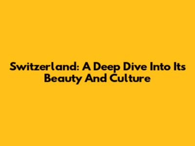 Switzerland: A Deep Dive Into Its Beauty And Culture