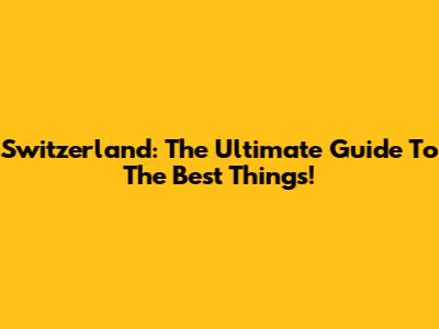 Switzerland: The Ultimate Guide To The Best Things!