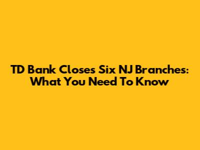 TD Bank Closes Six NJ Branches: What You Need To Know