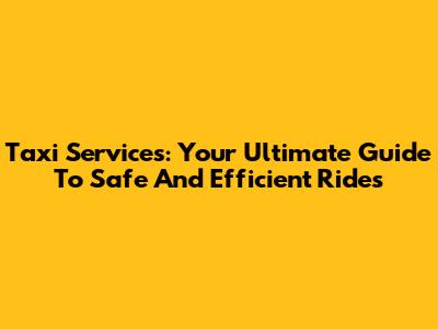 Taxi Services: Your Ultimate Guide To Safe And Efficient Rides