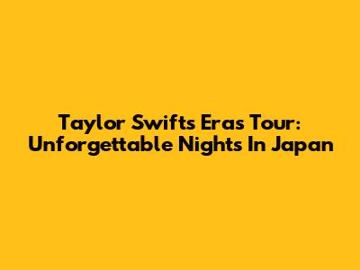 Taylor Swift's Eras Tour: Unforgettable Nights In Japan