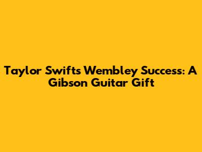 Taylor Swift's Wembley Success: A Gibson Guitar Gift
