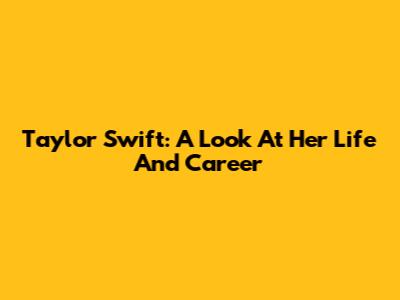 Taylor Swift: A Look At Her Life And Career