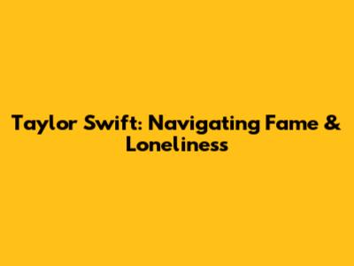 Taylor Swift: Navigating Fame & Loneliness