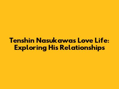 Tenshin Nasukawa's Love Life: Exploring His Relationships